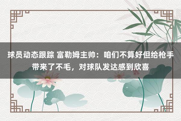 球员动态跟踪 富勒姆主帅：咱们不算好但给枪手带来了不毛，对球队发达感到欣喜