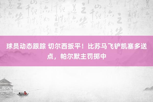 球员动态跟踪 切尔西扳平！比苏马飞铲凯塞多送点，帕尔默主罚掷中