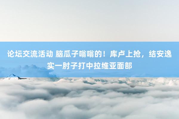 论坛交流活动 脑瓜子嗡嗡的！库卢上抢，结安逸实一肘子打中拉维亚面部