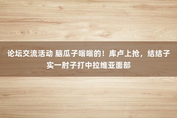 论坛交流活动 脑瓜子嗡嗡的！库卢上抢，结结子实一肘子打中拉维亚面部