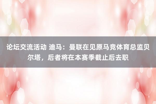 论坛交流活动 迪马：曼联在见原马竞体育总监贝尔塔，后者将在本赛季截止后去职