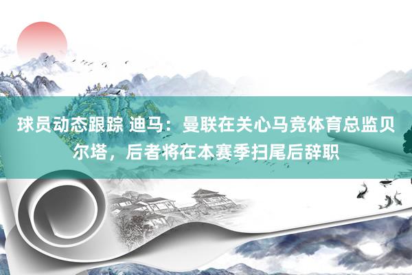 球员动态跟踪 迪马：曼联在关心马竞体育总监贝尔塔，后者将在本赛季扫尾后辞职