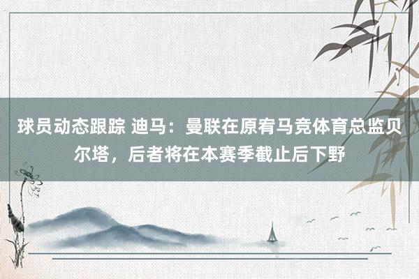 球员动态跟踪 迪马：曼联在原宥马竞体育总监贝尔塔，后者将在本赛季截止后下野