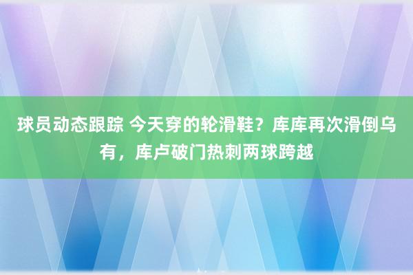 球员动态跟踪 今天穿的轮滑鞋？库库再次滑倒乌有，库卢破门热刺两球跨越