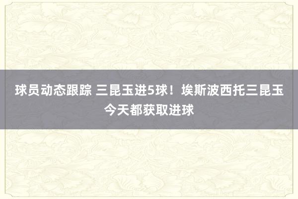 球员动态跟踪 三昆玉进5球！埃斯波西托三昆玉今天都获取进球