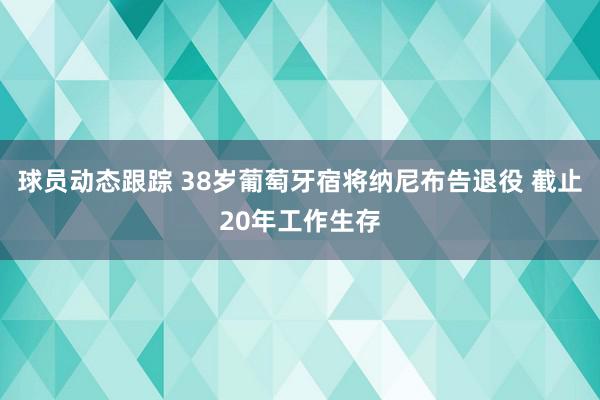 球员动态跟踪 38岁葡萄牙宿将纳尼布告退役 截止20年工作生存