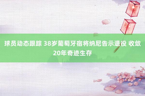 球员动态跟踪 38岁葡萄牙宿将纳尼告示退役 收敛20年奇迹生存