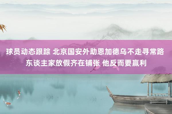 球员动态跟踪 北京国安外助恩加德乌不走寻常路 东谈主家放假齐在铺张 他反而要赢利