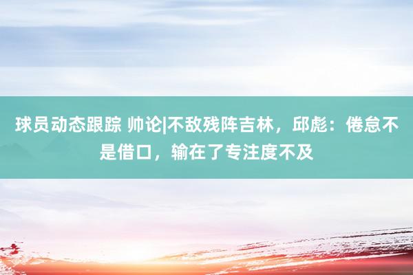 球员动态跟踪 帅论|不敌残阵吉林，邱彪：倦怠不是借口，输在了专注度不及