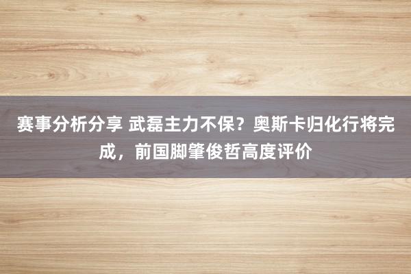 赛事分析分享 武磊主力不保？奥斯卡归化行将完成，前国脚肇俊哲高度评价