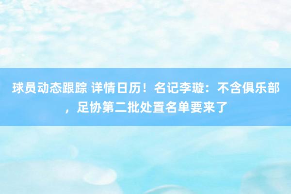 球员动态跟踪 详情日历！名记李璇：不含俱乐部，足协第二批处置名单要来了