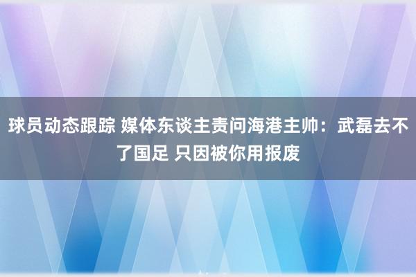 球员动态跟踪 媒体东谈主责问海港主帅：武磊去不了国足 只因被你用报废