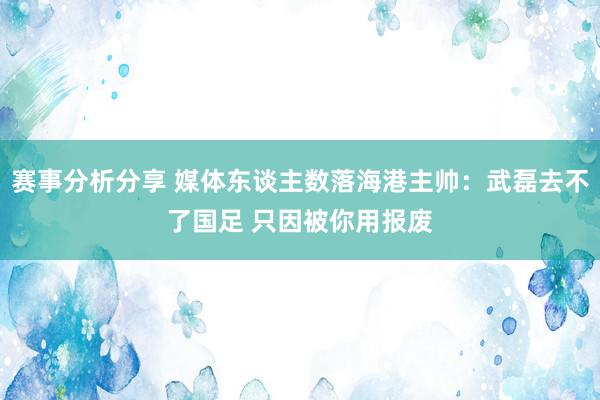 赛事分析分享 媒体东谈主数落海港主帅：武磊去不了国足 只因被你用报废