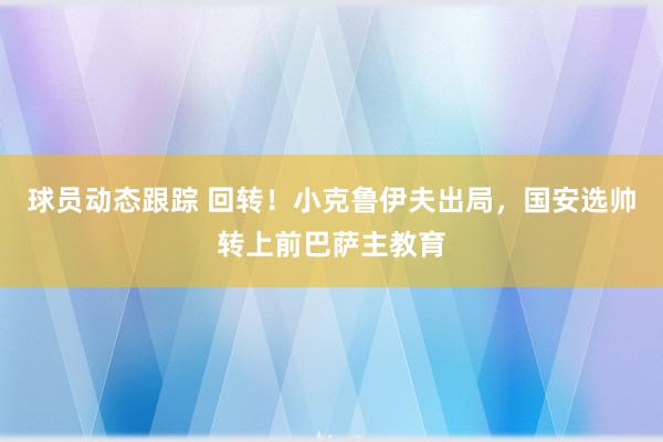 球员动态跟踪 回转！小克鲁伊夫出局，国安选帅转上前巴萨主教育