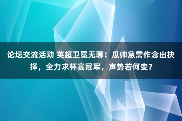 论坛交流活动 英超卫冕无聊！瓜帅急需作念出抉择，全力求杯赛冠军，声势若何变？