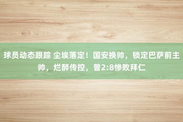 球员动态跟踪 尘埃落定！国安换帅，锁定巴萨前主帅，烂醉传控，曾2:8惨败拜仁