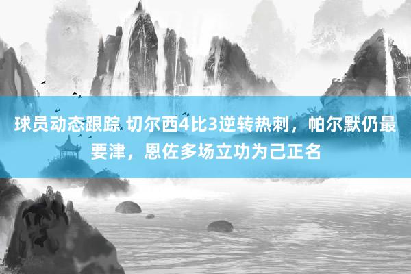 球员动态跟踪 切尔西4比3逆转热刺，帕尔默仍最要津，恩佐多场立功为己正名