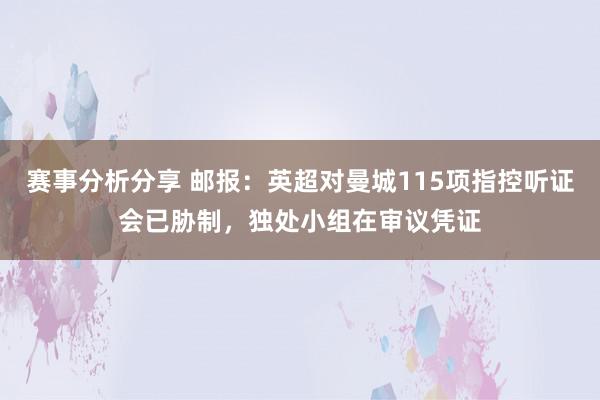 赛事分析分享 邮报：英超对曼城115项指控听证会已胁制，独处小组在审议凭证