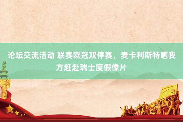 论坛交流活动 联赛欧冠双停赛，麦卡利斯特晒我方赶赴瑞士度假像片