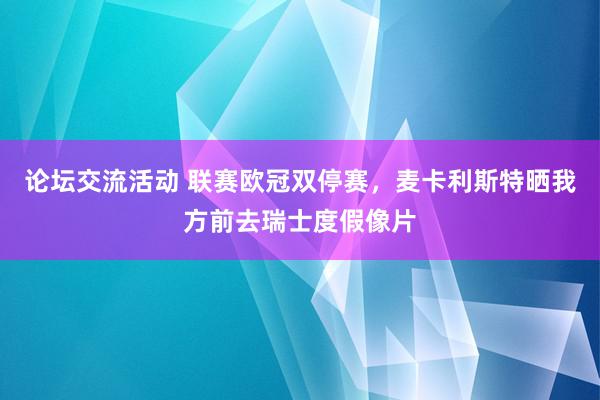 论坛交流活动 联赛欧冠双停赛，麦卡利斯特晒我方前去瑞士度假像片